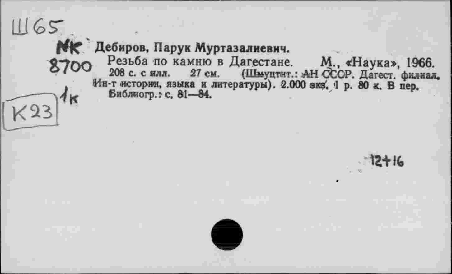 ﻿WK Дебиров, Парук Муртазалиевич.
Я"7ПГ> Резьба по камню в Дагестане. М., «'Наука», 1966.
•	208 с. с ялл. 27 см. (Шмуцтит.: АН CtOP. Дагест. филиал.
Ин-т истории, языка и литературы). 2.000 экзГ. 1 р. 80 к. В пер.
-a J jç	Библиогр. ? с. 81—84.
